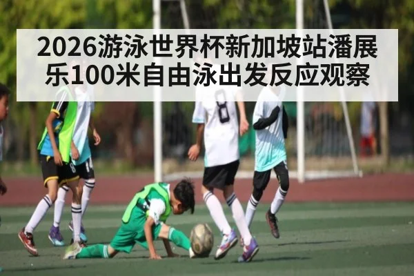 2026游泳世界杯新加坡站潘展乐100米自由泳出发反应观察
